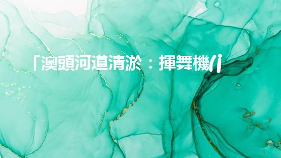 「澳頭河道清淤：揮舞機(jī)器臂，疏通暢流，賦予生命新活力！」
